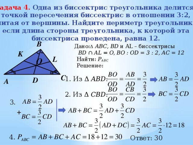 Задача 4.  Одна из биссектрис треугольника делится  точкой пересечения биссектрис в отношении 3:2,  считая от вершины. Найдите периметр треугольника,  если длина стороны треугольника, к которой эта  биссектриса проведена, равна 12.   B Дано: Δ  АВС, BD и AL – биссектрисы  BD ∩ AL = O, BО : OD = 3 : 2, АС = 12  Найти: Р АВС  Решение: K L O   C 1. Из Δ ABD : D А 2. Из Δ CBD : 3. + 4. Ответ: 30 