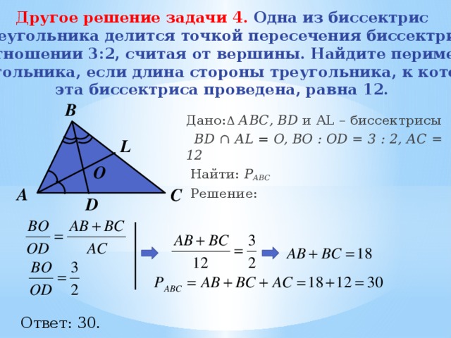 Другое решение задачи 4.  Одна из биссектрис треугольника делится точкой пересечения биссектрис в отношении 3:2, считая от вершины. Найдите периметр треугольника, если длина стороны треугольника, к которой эта биссектриса проведена, равна 12.   B Дано: Δ  АВС, BD и AL – биссектрисы  BD ∩ AL = O, BО : OD = 3 : 2, АС = 12  Найти: Р АВС  Решение:  L О А С D Ответ: 30. 