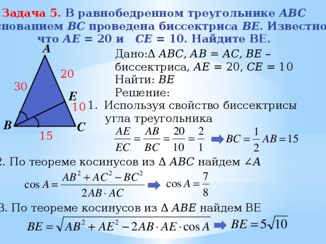 Задача 5. В равнобедренном треугольнике АBC с основанием BС проведена биссектриса ВE . Известно, что АЕ = 20 и СE = 10. Найдите BE. А Дано:Δ АВС, АВ = АС, BE – биссектриса, АЕ = 20, СЕ = 10 Найти: ВЕ Решение: 20 30 Е Используя свойство биссектрисы  угла треугольника 10 В С 15 2. По теореме косинусов из Δ АВС найдем ∠ А  3. По теореме косинусов из Δ АВЕ найдем ВЕ   