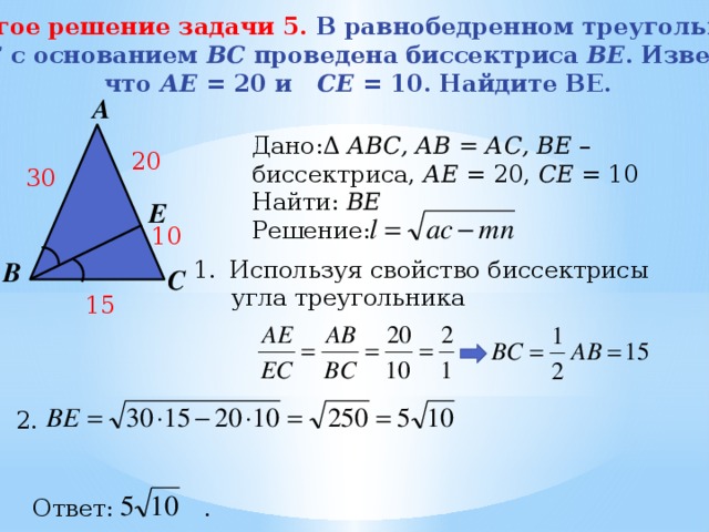 Другое решение задачи 5. В равнобедренном треугольнике  АBC с основанием BС проведена биссектриса ВE . Известно, что АЕ = 20 и СE = 10. Найдите BE. А Дано:Δ АВС, АВ = АС, BE – биссектриса, АЕ = 20, СЕ = 10 Найти: ВЕ Решение: 20 30 Е 10 В Используя свойство биссектрисы  угла треугольника С 15 2. Ответ: . 