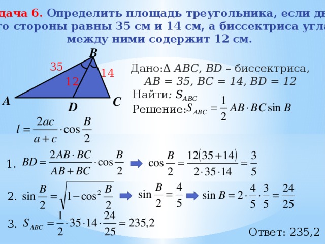 Задача 6. Определить площадь треугольника, если две его стороны равны 35 см и 14 см, а биссектриса угла между ними содержит 12 см. В 35 Дано:Δ АВС, BD – биссектриса, АB = 35, BC = 14, ВD = 12 Найти : S АВС Решение:  14 12 А С D 1.  2.  3.  Ответ: 235,2 