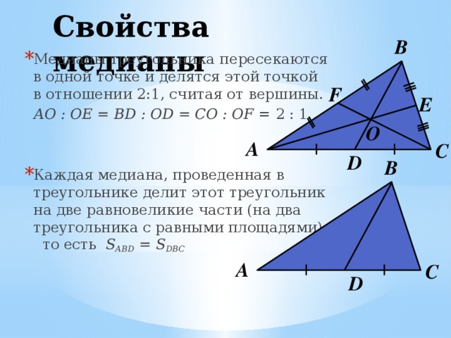 Свойства медианы В Медианы треугольника пересекаются в одной точке и делятся этой точкой в отношении 2:1, считая от вершины.  AO : OE = BD : OD = CO : OF = 2 : 1 Каждая медиана, проведенная в треугольнике делит этот треугольник на две равновеликие части (на два треугольника с равными площадями), то есть  S ABD = S DBC F E О А С D В А С D 