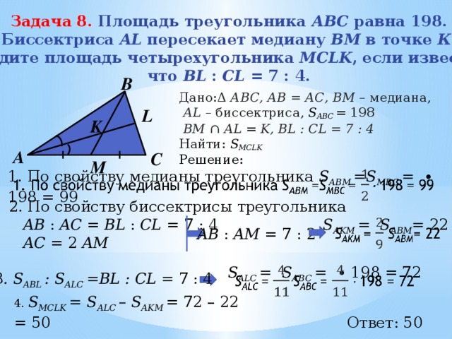 Задача 8. Площадь треугольника АВС равна 198. Биссектриса AL пересекает медиану ВМ в точке К . Найдите площадь четырехугольника MCLK , если известно, что BL : CL = 7 : 4. В Дано:Δ АВС, АВ = АС, BМ – медиана,  АL – биссектриса, S ABC = 198  BM ∩ AL = K, BL : CL = 7 : 4 Найти: S MCLK Решение: L K А С M 1. По свойству медианы треугольника S ABM =S MBC = ∙ 198  = 99    2. По свойству биссектрисы треугольника  AB : AC = BL : CL = 7 : 4  AC = 2 AM S AKM = S ABM = 22    AB : AM = 7 : 2 S ALC =  S ABC = ∙ 198 = 72   3 . S ABL : S ALC =BL : CL = 7 : 4 4. S MCLK = S ALC – S AKM = 72 – 22 = 50    Ответ: 50 