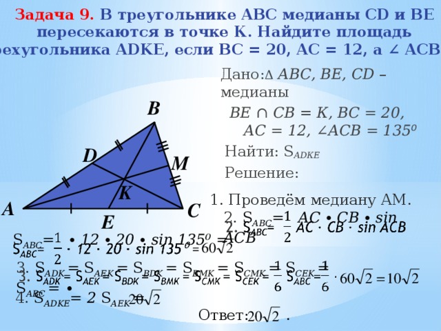 Задача 9.   В треугольнике ABC медианы CD и BE пересекаются в точке К. Найдите площадь четырехугольника ADKE, если BC = 20, AC = 12, а ∠ ACB=135⁰.    Дано: Δ  АВС, BE, CD – медианы  BЕ ∩ CВ = К, ВС = 20, АC = 12, ∠ АСВ = 135 ⁰  Найти: S АDКЕ  Решение:  В D M K 1. Проведём медиану АМ. А С 2. S АВС = АС ∙ СВ ∙ sin ACB   E  S АВС = ∙ 12 ∙ 20 ∙ sin 135⁰ =   3. S АDK = S АEK = S BDK = S BMK = S CMK = S CEK = S АВС = ∙   4. S АDKE = 2 S АEK = Ответ: . 