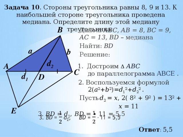 Задача 10 . Стороны треугольника равны 8, 9 и 13. К наибольшей стороне треугольника проведена медиана. Определите длину этой медиану треугольника.    В Дано: Δ  АВС, АВ = 8, ВС = 9, АC = 13, BD – медиана Найти: BD Решение:  a b d 2 А Достроим Δ  АВС  до параллелограмма АВСЕ . С d 1 D 2. Воспользуемся формулой  2( a 2 + b 2 )= d 1 2 + d 2 2 . Пусть  d 2 = х , 2( 8 2  + 9 2  ) = 13 2  + x 2  х = 11  Е   BD = ∙ 11 = 5,5   3 . BD = d 2 , Ответ : 5,5 