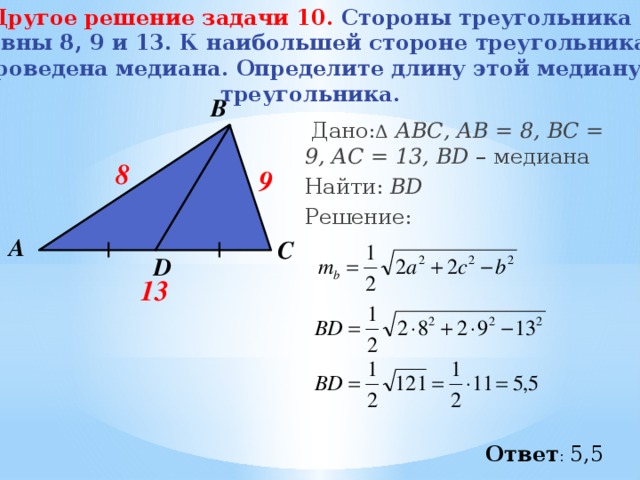 Другое решение задачи 10.   Стороны треугольника равны 8, 9 и 13. К наибольшей стороне треугольника проведена медиана. Определите длину этой медиану треугольника. В  Дано: Δ  АВС, АВ = 8, ВС = 9, АC = 13, BD – медиана Найти: BD Решение:  8 9 А С D 13 Ответ : 5,5 