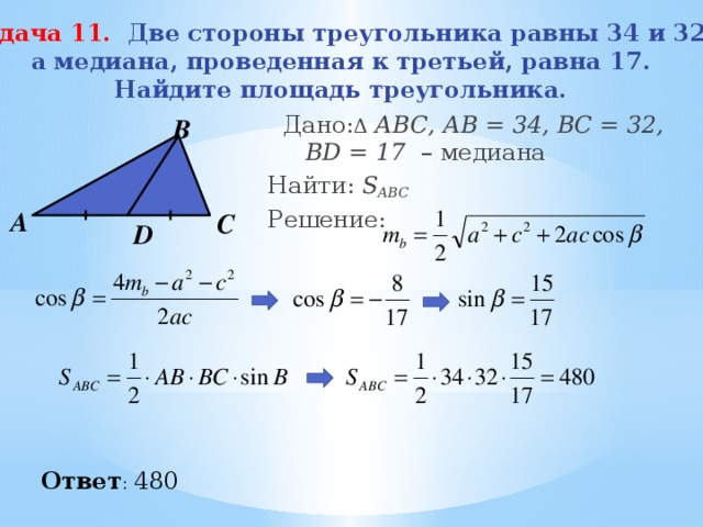 Задача 11. Две стороны треугольника равны 34 и 32, а медиана, проведенная к третьей, равна 17. Найдите площадь треугольника.  Дано: Δ  АВС, АВ = 34, ВС = 32, BD = 17 – медиана Найти: S ABC  Решение:  В А С D Ответ : 480 