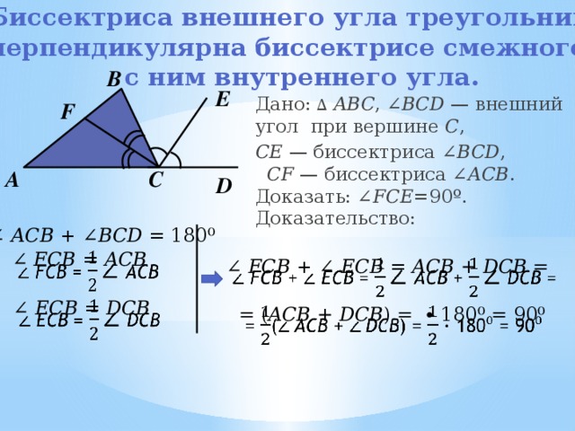 Биссектриса внешнего угла треугольника перпендикулярна биссектрисе смежного  с ним внутреннего угла.   В Е Дано:  ∆  ABC , ∠ BСD — внешний угол при вершине C , CE — биссектриса ∠ BCD , CF — биссектриса ∠ ACB . Доказать: ∠ FCE =90º. Доказательство:  F А С D ∠ ACB + ∠ BCD = 180⁰   ∠ FCB = ACB ∠ FCB + ∠ ECB = ACB + DCB =    ∠ ECB = DCB   = ( ACB + DCB ) =  ∙ 180⁰ = 90⁰   