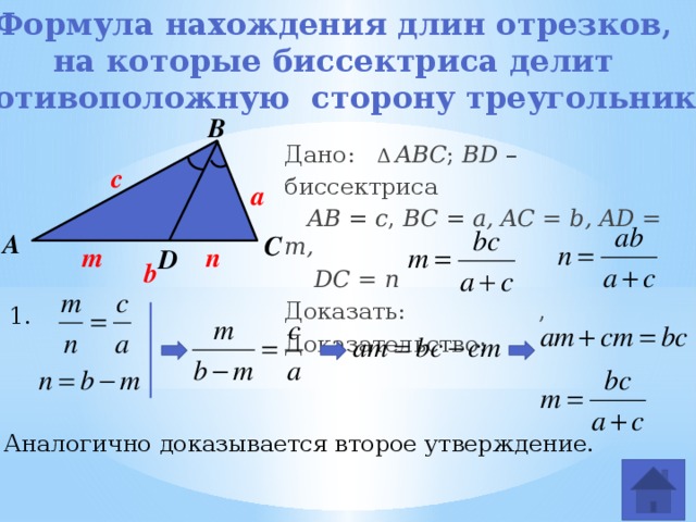 Формула нахождения длин отрезков, на которые биссектриса делит противоположную сторону треугольника В Дано:   Δ  ABC ; BD – биссектриса  AB = c , BC = a, AC = b, AD = m,  DC = n Доказать:  , Доказательство:      с a А С m n D b 1. 2. Аналогично доказывается второе утверждение. 