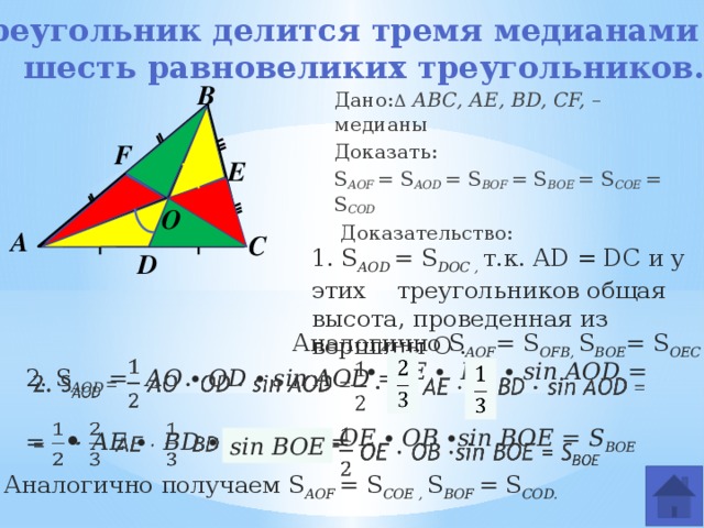 Треугольник делится тремя медианами на шесть равновеликих треугольников.   В Дано: Δ  АВС, AE, BD, CF, – медианы Доказать: S АOF = S АOD = S BOF = S BOE = S COE = S COD  Доказательство:  F E О О А С 1. S АOD = S DOC , т.к. AD = DC и у этих треугольников общая высота, проведенная из вершины О . D Аналогично S AOF = S OFB, S BOE = S OEC   2. S АOD =  АO ∙ OD ∙ sin AOD = ∙ AE ∙ BD ∙ sin AOD =       =  ∙ AE ∙ BD ∙ sin AOD =   OE ∙ OB ∙sin BOE = S BOE   sin BOE Аналогично получаем S AOF = S COE , S BOF = S COD. 