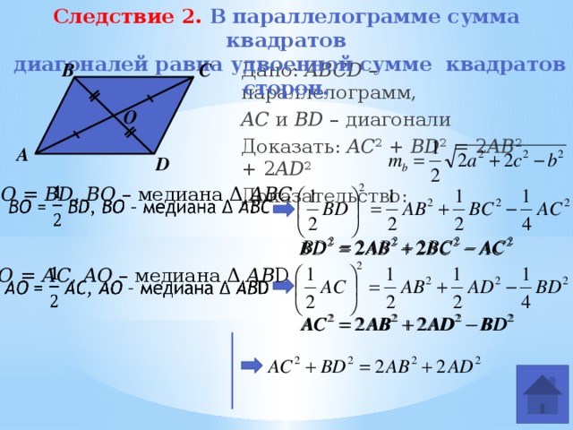 Следствие 2. В параллелограмме сумма квадратов  диагоналей равна удвоенной сумме квадратов сторон. Дано: ABCD –параллелограмм, AC и BD – диагонали Доказать: AC 2 + BD 2 = 2 AB 2 + 2 AD 2 Доказательство: В С O А D ВО = BD , ВО – медиана Δ АВС     АО = АС , AО – медиана Δ АВ D 