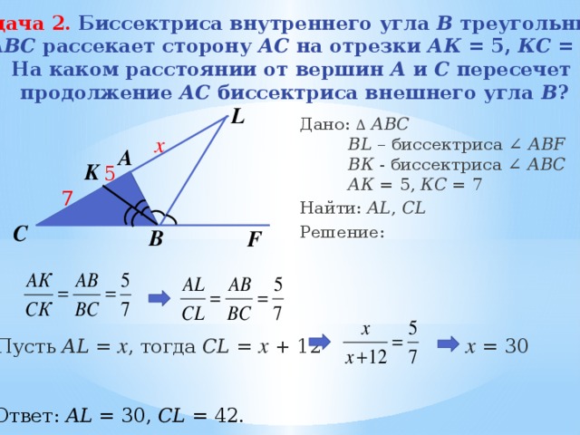 Задача 2.  Биссектриса внутреннего угла В треугольника  АВС рассекает сторону АС на отрезки АК = 5, КС = 7. На каком расстоянии от вершин А и С пересечет  продолжение АС биссектриса внешнего угла В ? L Дано: ∆  АВС   BL – биссектриса ∠ АBF    ВК - биссектриса ∠ АBС    АК = 5, КС = 7 Найти: AL , CL Решение: х A K 5 7 C B F х = 30 Пусть AL = х , тогда CL = x + 12 Ответ: AL = 30, CL = 42. 10 