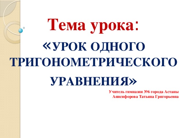 Тема урока : « УРОК ОДНОГО ТРИГОНОМЕТРИЧЕСКОГО УРАВНЕНИЯ » Учитель гимназии №6 города Астаны Анисифорова Татьяна Григорьевна