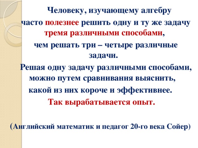 Человеку, изучающему алгебру  часто полезнее решить одну и ту же задачу тремя различными способами ,  чем решать три – четыре различные задачи.  Решая одну задачу различными способами, можно путем сравнивания выяснить, какой из них короче и эффективнее. Так вырабатывается опыт.  ( Английский математик и педагог 20-го века Сойер)