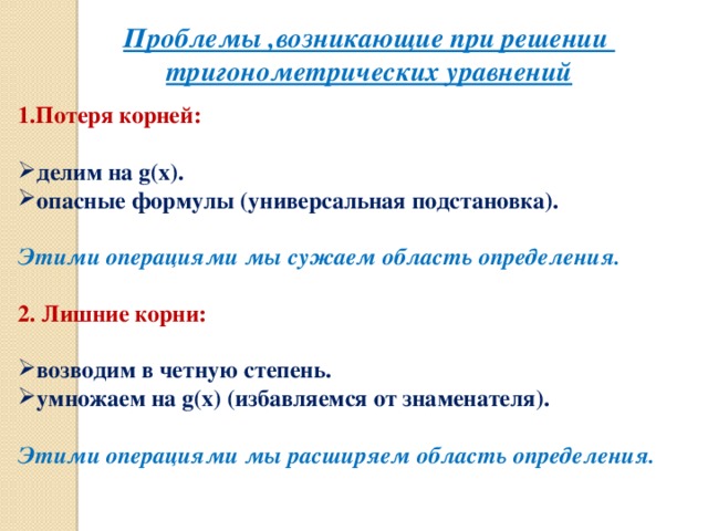 Проблемы ,возникающие при решении тригонометрических уравнений 1.Потеря корней: делим на g(х). опасные формулы (универсальная подстановка).  Этими операциями мы сужаем область определения. 2. Лишние корни: возводим в четную степень. умножаем на g(х) (избавляемся от знаменателя).  Этими операциями мы расширяем область определения.  5