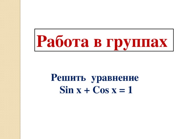 Работа в группах  Решить уравнение  Sin x + Cos x = 1