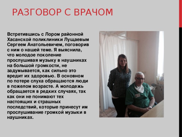 РАЗГОВОР С ВРАЧОМ Встретившись с Лором районной Хасанской поликлиники Лущаевым Сергеем Анатольевичем, поговорив с ним о нашей теме. Я выяснила, что молодое поколение прослушивая музыку в наушниках на большой громкости, не задумывается, как сильно это вредит их здоровью. В основном по потере слуха обращаются люди в пожелом возрасте. А молодежь обращается в редких случаях, так как они не понимают тех настоящих и страшных последствий, которые принесут им прослушивание громкой музыки в наушниках. 