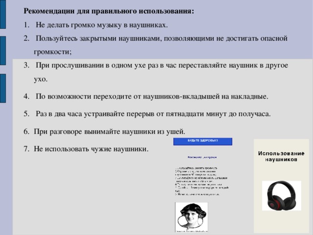 Рекомендации для правильного использования:  Не делать громко музыку в наушниках.  Пользуйтесь закрытыми наушниками, позволяющими не достигать опасной громкости;  При прослушивании в одном ухе раз в час переставляйте наушник в другое ухо.  По возможности переходите от наушников-вкладышей на накладные.  Раз в два часа устраивайте перерыв от пятнадцати минут до получаса. При разговоре вынимайте наушники из ушей. Не использовать чужие наушники. 