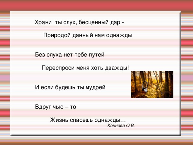  Храни ты слух, бесценный дар -  Природой данный нам однажды  Без слуха нет тебе путей  Переспроси меня хоть дважды!  И если будешь ты мудрей  Вдруг чью – то  Жизнь спасешь однажды… Коннова О.В. 