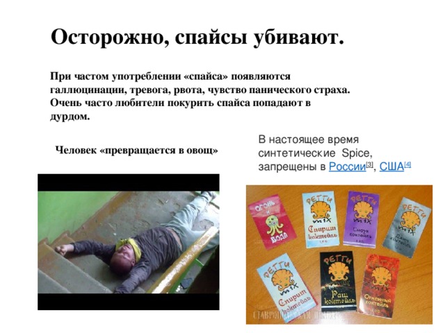 Осторожно, спайсы убивают. При частом употреблении «спайса» появляются галлюцинации, тревога, рвота, чувство панического страха. Очень часто любители покурить спайса попадают в дурдом.   В настоящее время синтетические  Spice, запрещены в  России [3] ,  США [4] Человек «превращается в овощ» 