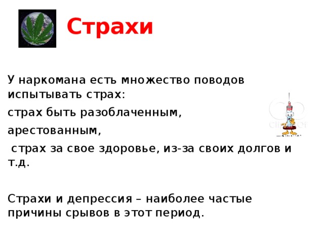 Страхи У наркомана есть множество поводов испытывать страх: страх быть разоблаченным, арестованным,  страх за свое здоровье, из-за своих долгов и т.д. Страхи и депрессия – наиболее частые причины срывов в этот период. 