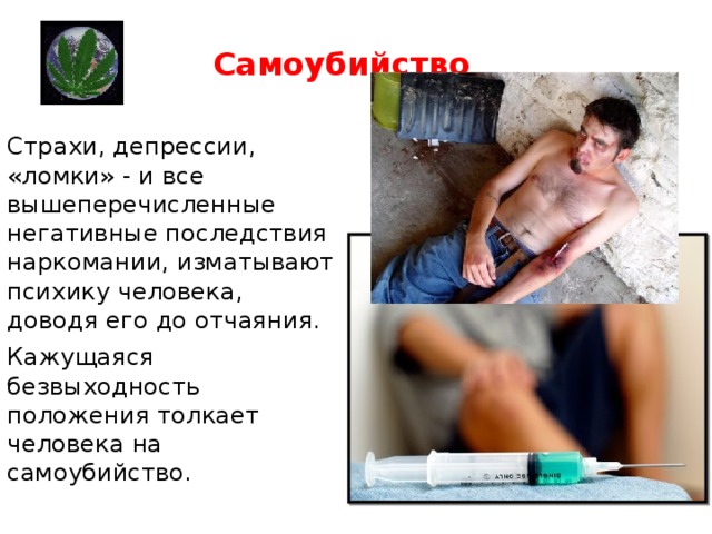 Самоубийство  Страхи, депрессии, «ломки» - и все вышеперечисленные негативные последствия наркомании, изматывают психику человека, доводя его до отчаяния. Кажущаяся безвыходность положения толкает человека на самоубийство.   