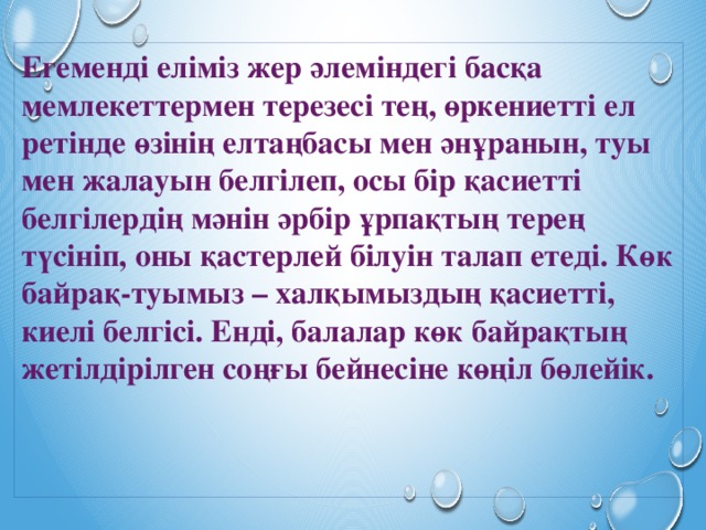 Егеменді еліміз жер әлеміндегі басқа мемлекеттермен терезесі тең, өркениетті ел ретінде өзінің елтаңбасы мен әнұранын, туы мен жалауын белгілеп, осы бір қасиетті белгілердің мәнін әрбір ұрпақтың терең түсініп, оны қастерлей білуін талап етеді. Көк байрақ-туымыз – халқымыздың қасиетті, киелі белгісі. Енді, балалар көк байрақтың жетілдірілген соңғы бейнесіне көңіл бөлейік. 