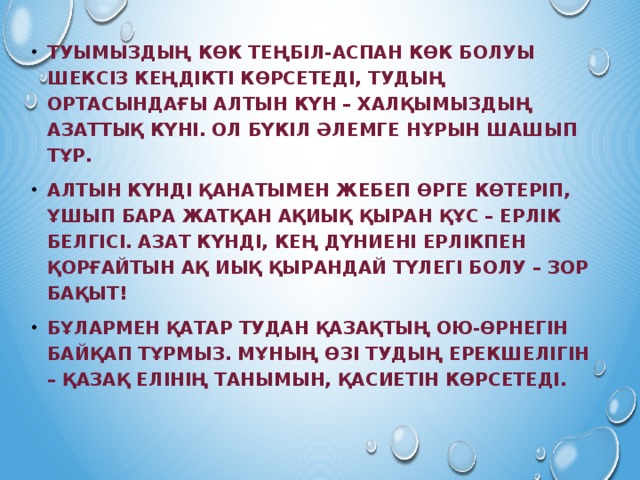 Туымыздың көк теңбіл-аспан көк болуы шексіз кеңдікті көрсетеді, тудың ортасындағы алтын күн – халқымыздың азаттық күні. Ол бүкіл әлемге нұрын шашып тұр. Алтын күнді қанатымен жебеп өрге көтеріп, ұшып бара жатқан ақиық қыран құс – ерлік белгісі. Азат күнді, кең дүниені ерлікпен қорғайтын ақ иық қырандай түлегі болу – зор бақыт! Бұлармен қатар тудан қазақтың ою-өрнегін байқап тұрмыз. Мұның өзі тудың ерекшелігін – қазақ елінің танымын, қасиетін көрсетеді. 