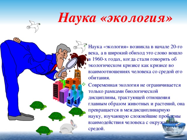  Наука «экология» Наука «экология» возникла в начале 20-го века, а в широкий обиход это слово вошло в 1960-х годах, когда стали говорить об экологическом кризисе как кризисе во взаимоотношениях человека со средой его обитания. Современная экология не ограничивается только рамками биологической дисциплины, трактующей отношения главным образом животных и растений, она превращается в междисциплинарную науку, изучающую сложнейшие проблемы взаимодействия человека с окружающей средой. 