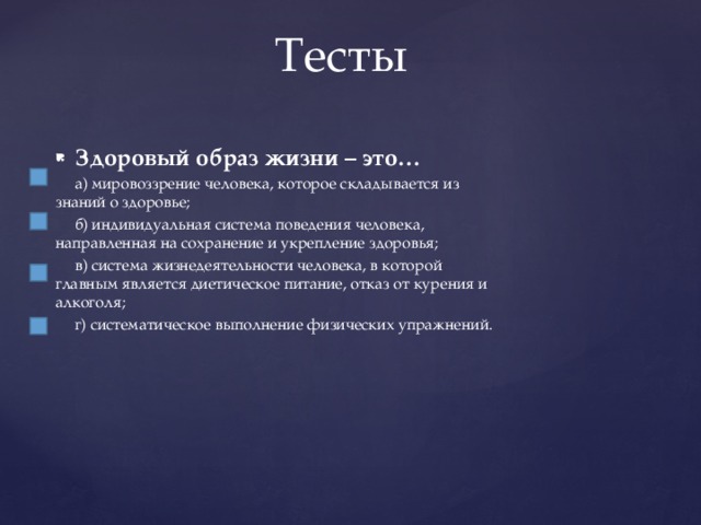 Тесты Здоровый образ жизни – это…  а) мировоззрение человека, которое складывается из знаний о здоровье;  б) индивидуальная система поведения человека, направленная на сохранение и укрепление здоровья;  в) система жизнедеятельности человека, в которой главным является диетическое питание, отказ от курения и алкоголя;  г) систематическое выполнение физических упражнений. 