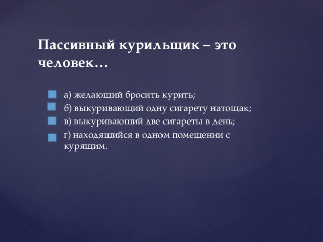 а) желающий бросить курить; б) выкуривающий одну сигарету натощак; в) выкуривающий две сигареты в день; г) находящийся в одном помещении с курящим. Пассивный курильщик – это человек…   