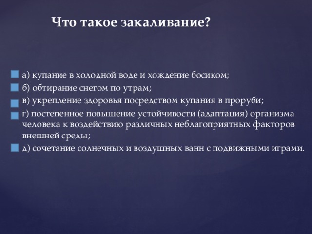 Что такое закаливание?   а) купание в холодной воде и хождение босиком; б) обтирание снегом по утрам; в) укрепление здоровья посредством купания в проруби; г) постепенное повышение устойчивости (адаптация) организма человека к воздействию различных неблагоприятных факторов внешней среды; д) сочетание солнечных и воздушных ванн с подвижными играми. 