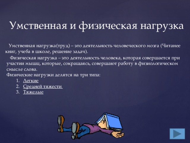 Умственная и физическая нагрузка  Умственная нагрузка(труд) – это деятельность человеческого мозга (Читанее книг, учеба в школе, решение задач).  Физическая нагрузка – это деятельность человека, которая совершается при участии мышц, которые, сокращаясь, совершают работу в физиологическом смысле слова. Физические нагрузки делятся на три типа: Легкие  Средней тяжести Тяжелые Легкие  Средней тяжести Тяжелые 