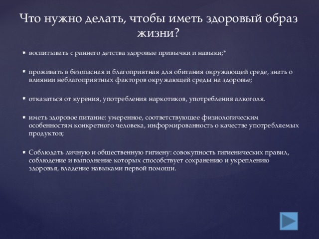 Что нужно делать, чтобы иметь здоровый образ жизни? воспитывать с раннего детства здоровые привычки и навыки;* проживать в безопасная и благоприятная для обитания окружающей среде, знать о влиянии неблагоприятных факторов окружающей среды на здоровье; отказаться от курения, употребления наркотиков, употребления алкоголя. иметь здоровое питание: умеренное, соответствующее физиологическим особенностям конкретного человека, информированность о качестве употребляемых продуктов; Соблюдать личную и общественную гигиену: совокупность гигиенических правил, соблюдение и выполнение которых способствует сохранению и укреплению здоровья, владение навыками первой помощи. 