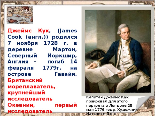 Джеймс Кук , (James Cook (англ.)) родился 7 ноября 1728 г. в деревне Мартон, Северный Йоркшир, Англия - погиб 14 февраля 1779г. на острове Гавайи. Британский мореплаватель, крупнейший исследователь Океании, первый исследователь антарктических морей. Капитан Джеймс Кук позировал для этого портрета в Лондоне 25 мая 1776 года. Художник Натаниэл Дэнс 3/28/17  