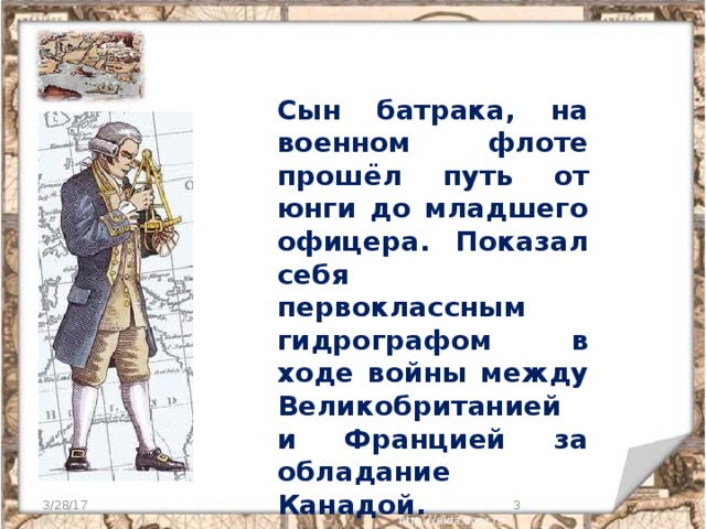 Сын батрака, на военном флоте прошёл путь от юнги до младшего офицера. Показал себя первоклассным гидрографом в ходе войны между Великобританией и Францией за обладание Канадой. 3/28/17  