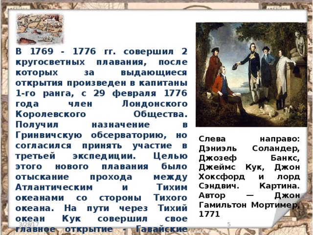 В 1769 - 1776 гг. совершил 2 кругосветных плавания, после которых за выдающиеся открытия произведен в капитаны 1-го ранга, с 29 февраля 1776 года член Лондонского Королевского Общества. Получил назначение в Гринвичскую обсерваторию, но согласился принять участие в третьей экспедиции. Целью этого нового плавания было отыскание прохода между Атлантическим и Тихим океанами со стороны Тихого океана. На пути через Тихий океан Кук совершил свое главное открытие - Гавайские острова - где впоследствии нашел свою смерть. Слева направо: Дэниэль Соландер, Джозеф Банкс, Джеймс Кук, Джон Хоксфорд и лорд Сэндвич. Картина. Автор — Джон Гамильтон Мортимер, 1771 3/28/17  