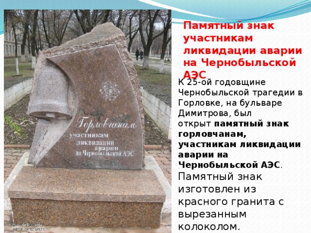 Памятный знак участникам ликвидации аварии на Чернобыльской АЭС К 25-ой годовщине Чернобыльской трагедии в Горловке, на бульваре Димитрова, был открыт  памятный знак горловчанам, участникам ликвидации аварии на Чернобыльской АЭС . Памятный знак изготовлен из красного гранита с вырезанным колоколом. 
