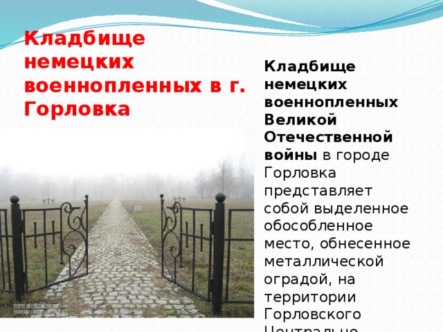 Кладбище немецких военнопленных в г. Горловка Кладбище немецких военнопленных Великой Отечественной войны  в городе Горловка представляет собой выделенное обособленное место, обнесенное металлической оградой, на территории Горловского Центрально-городского кладбища. 