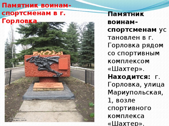 Памятник воинам-спортсменам в г. Горловка Памятник воинам-спортсменам  установлен в г. Горловка рядом со спортивным комплексом «Шахтер».  Находится:   г. Горловка, улица Мариупольская, 1, возле спортивного комплекса «Шахтер».  