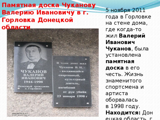 Памятная доска Чуканову Валерию Ивановичу в г. Горловка Донецкой области 5 ноября 2011 года в Горловке на стене дома, где когда-то жил  Валерий Иванович Чуканов , была установлена памятная доска  в его честь. Жизнь знаменитого спортсмена и артиста оборвалась в 1998 году.   Находится:  Донецкая область, г. Горловка, проспект Победы, 72.  