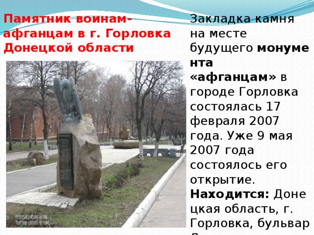 Закладка камня на месте будущего  монумента «афганцам»  в городе Горловка состоялась 17 февраля 2007 года. Уже 9 мая 2007 года состоялось его открытие.  Находится:  Донецкая область, г. Горловка, бульвар Димитрова. Памятник воинам-афганцам в г. Горловка Донецкой области 