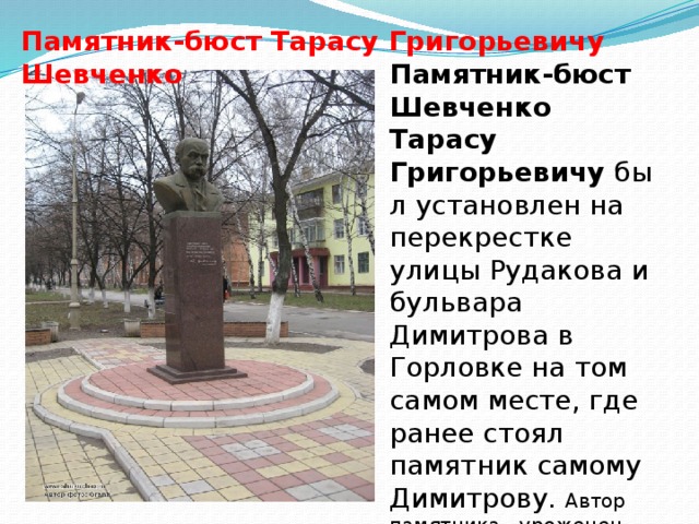 Памятник-бюст Тарасу Григорьевичу Шевченко Памятник-бюст Шевченко Тарасу Григорьевичу  был установлен на перекрестке улицы Рудакова и бульвара Димитрова в Горловке на том самом месте, где ранее стоял памятник самому Димитрову. Автор памятника - уроженец Горловки, художник и скульптор Петр Иванович Антып.   