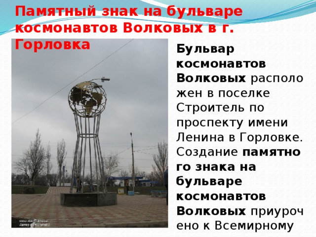 Памятный знак на бульваре космонавтов Волковых в г. Горловка Бульвар космонавтов Волковых  расположен в поселке Строитель по проспекту имени Ленина в Горловке. Создание  памятного знака на бульваре космонавтов Волковых  приурочено к Всемирному дню авиации и космонавтики.    