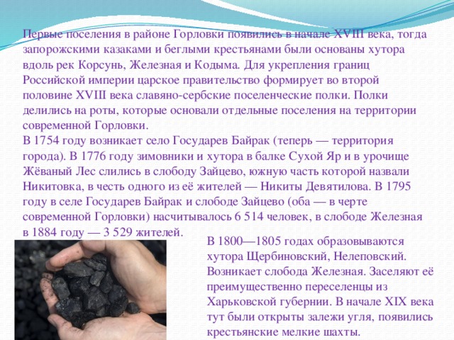 Первые поселения в районе Горловки появились в начале XVIII века, тогда запорожскими казаками и беглыми крестьянами были основаны хутора вдоль рек Корсунь, Железная и Кодыма. Для укрепления границ Российской империи царское правительство формирует во второй половине XVIII века славяно-сербские поселенческие полки. Полки делились на роты, которые основали отдельные поселения на территории современной Горловки.  В 1754 году возникает село Государев Байрак (теперь — территория города). В 1776 году зимовники и хутора в балке Сухой Яр и в урочище Жёваный Лес слились в слободу Зайцево, южную часть которой назвали Никитовка, в честь одного из её жителей — Никиты Девятилова. В 1795 году в селе Государев Байрак и слободе Зайцево (оба — в черте современной Горловки) насчитывалось 6 514 человек, в слободе Железная в 1884 году — 3 529 жителей.   В 1800—1805 годах образовываются хутора Щербиновский, Нелеповский. Возникает слобода Железная. Заселяют её преимущественно переселенцы из Харьковской губернии. В начале XIX века тут были открыты залежи угля, появились крестьянские мелкие шахты. 