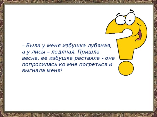 – Была у меня избушка лубяная, а у лисы – ледяная. Пришла весна, её избушка растаяла - она попросилась ко мне погреться и выгнала меня! 