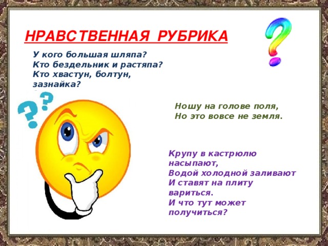 НРАВСТВЕННАЯ РУБРИКА  У кого большая шляпа? Кто бездельник и растяпа? Кто хвастун, болтун, зазнайка? Знают все, малыш ……    Ношу на голове поля,  Но это вовсе не земля. Крупу в кастрюлю насыпают,  Водой холодной заливают  И ставят на плиту вариться.  И что тут может получиться? 