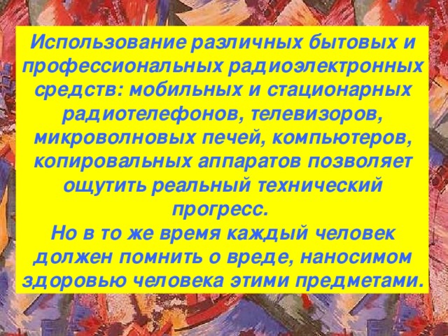 Использование различных бытовых и профессиональных радиоэлектронных средств: мобильных и стационарных радиотелефонов, телевизоров, микроволновых печей, компьютеров, копировальных аппаратов позволяет ощутить реальный технический прогресс. Но в то же время каждый человек должен помнить о вреде, наносимом здоровью человека этими предметами.