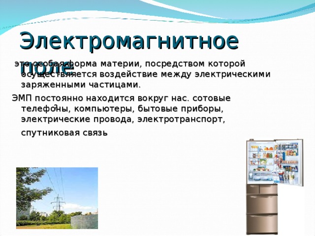 Электромагнитное поле  это особая форма материи, посредством которой осуществляется воздействие между электрическими заряженными частицами. ЭМП постоянно находится вокруг нас. сотовые телефоны, компьютеры, бытовые приборы, электрические провода, электротранспорт, спутниковая связь  ?