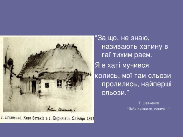 “ За що, не знаю, називають хатину в гаї тихим раєм. Я в хаті мучився колись, мої там сльози пролились, найперші сльози.”  Т. Шевченко “ Якби ви знали, паничі…” 